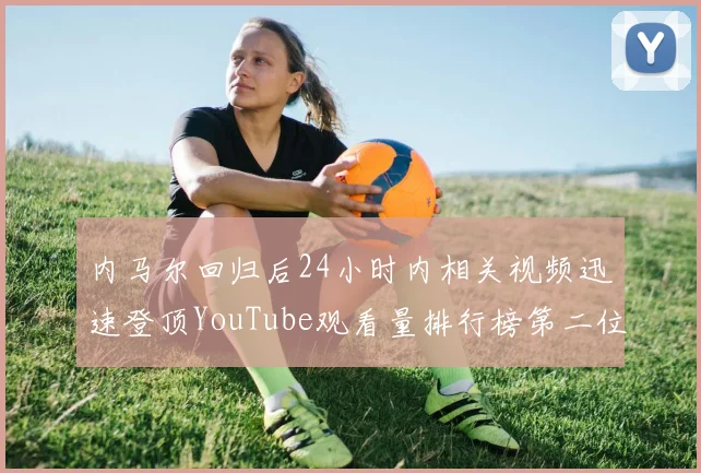 内马尔回归后24小时内相关视频迅速登顶YouTube观看量排行榜第二位