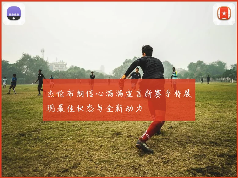 杰伦布朗信心满满宣言新赛季将展现最佳状态与全新动力