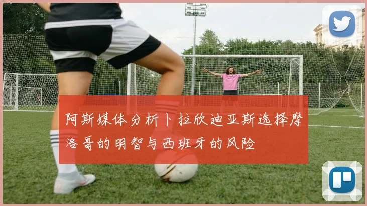 阿斯媒体分析卜拉欣迪亚斯选择摩洛哥的明智与西班牙的风险