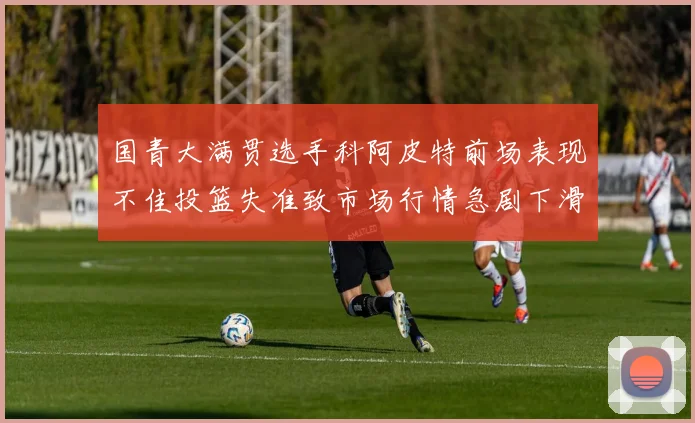 国青大满贯选手科阿皮特前场表现不佳投篮失准致市场行情急剧下滑