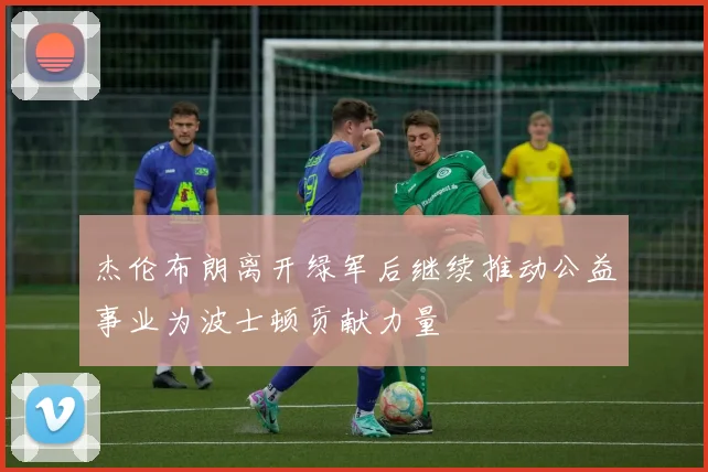 杰伦布朗离开绿军后继续推动公益事业为波士顿贡献力量