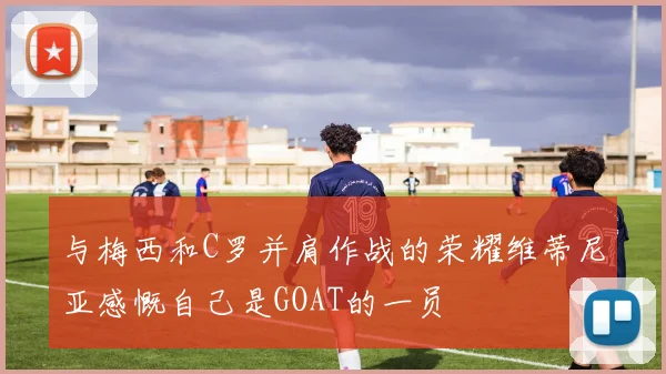 与梅西和C罗并肩作战的荣耀维蒂尼亚感慨自己是GOAT的一员