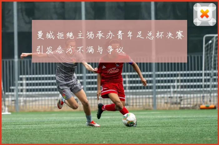 曼城拒绝主场承办青年足总杯决赛引发各方不满与争议