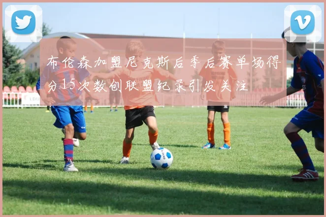 布伦森加盟尼克斯后季后赛单场得分15次数创联盟纪录引发关注
