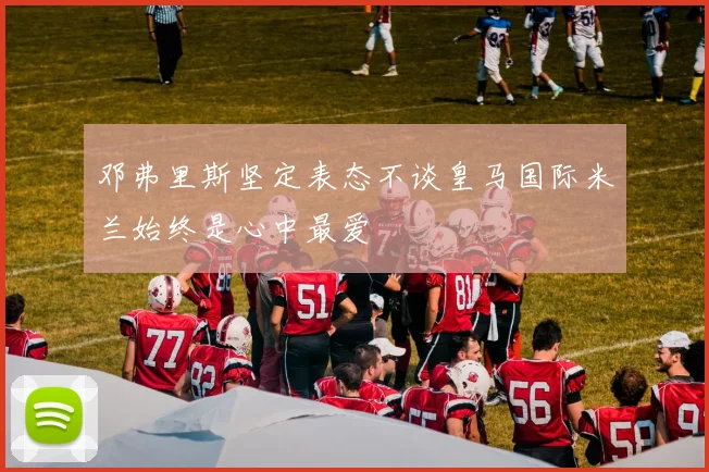 邓弗里斯坚定表态不谈皇马国际米兰始终是心中最爱