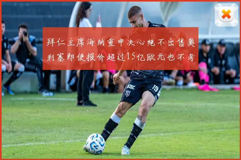 拜仁主席海纳重申决心绝不出售奥利塞即使报价超过15亿欧元也不考虑