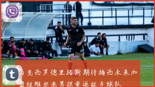 马克西罗德里格斯期待梅西未来加盟纽维尔老男孩重返故乡球队