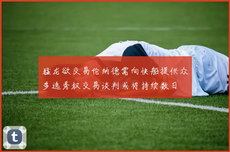 猛龙欲交易伦纳德需向快船提供众多选秀权交易谈判或将持续数日