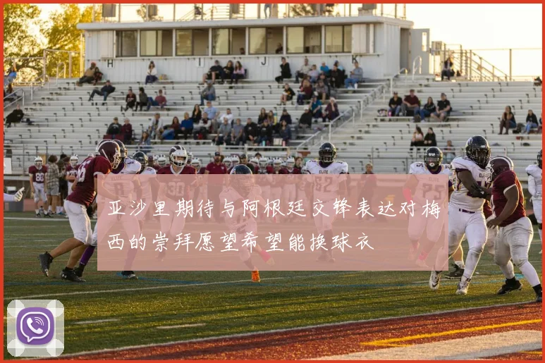 亚沙里期待与阿根廷交锋表达对梅西的崇拜愿望希望能换球衣