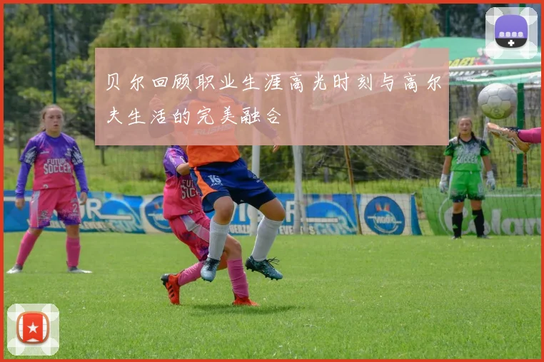 贝尔回顾职业生涯高光时刻与高尔夫生活的完美融合
