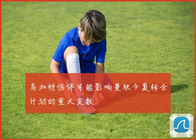 乌加特伤停可能影响曼联今夏转会计划的重大变数