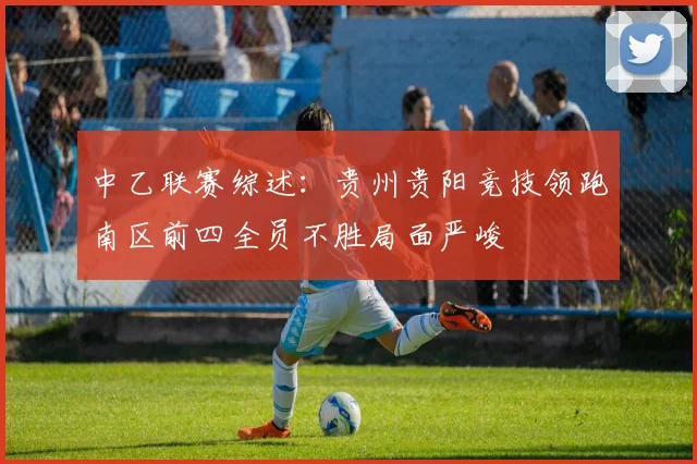 中乙联赛综述：贵州贵阳竞技领跑南区前四全员不胜局面严峻
