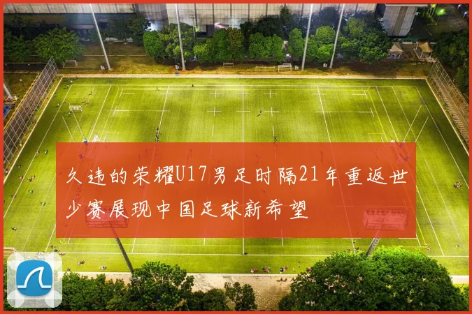 久违的荣耀U17男足时隔21年重返世少赛展现中国足球新希望
