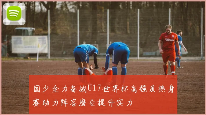 国少全力备战U17世界杯高强度热身赛助力阵容磨合提升实力