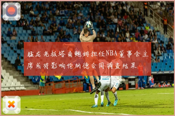 猛龙老板塔南鲍姆担任NBA董事会主席或将影响伦纳德合同调查结果