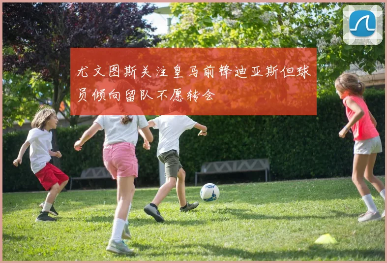 尤文图斯关注皇马前锋迪亚斯但球员倾向留队不愿转会