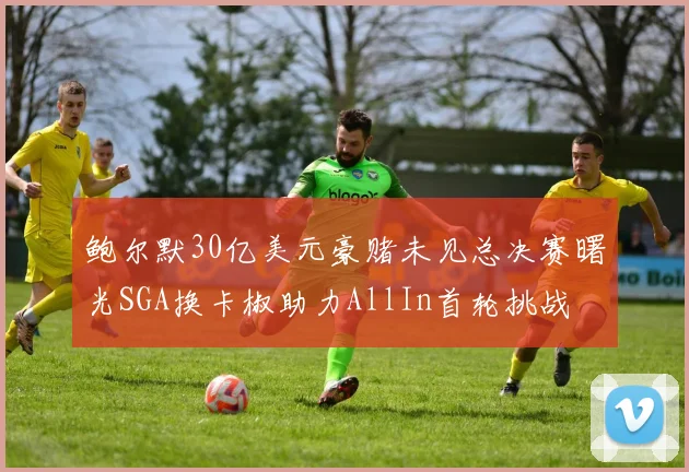 鲍尔默30亿美元豪赌未见总决赛曙光SGA换卡椒助力AllIn首轮挑战