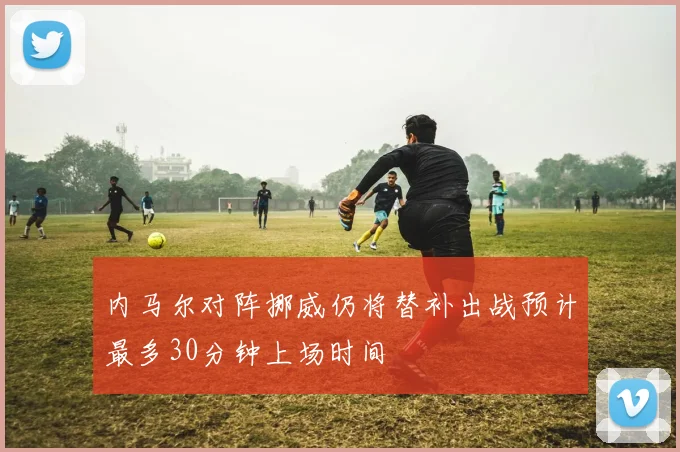 内马尔对阵挪威仍将替补出战预计最多30分钟上场时间