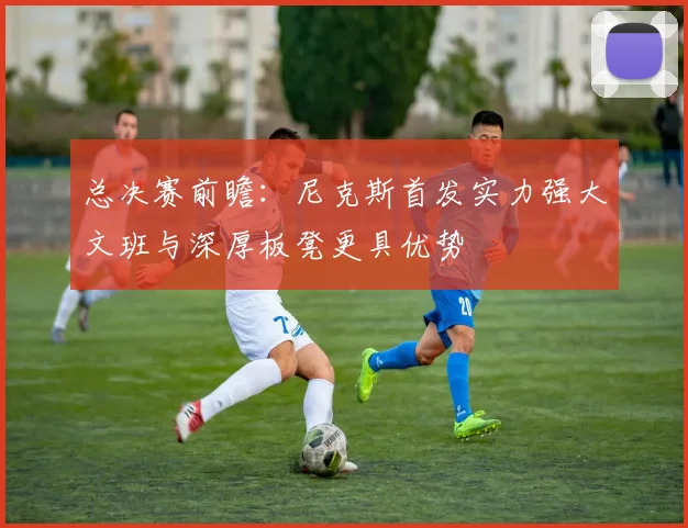 总决赛前瞻：尼克斯首发实力强大文班与深厚板凳更具优势