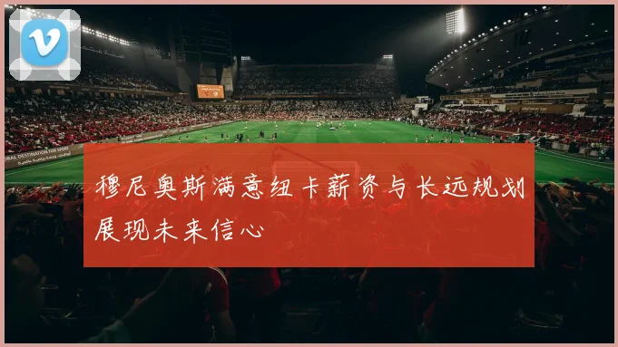 穆尼奥斯满意纽卡薪资与长远规划展现未来信心
