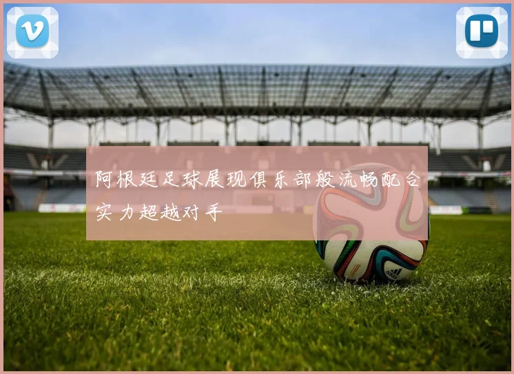阿根廷足球展现俱乐部般流畅配合实力超越对手