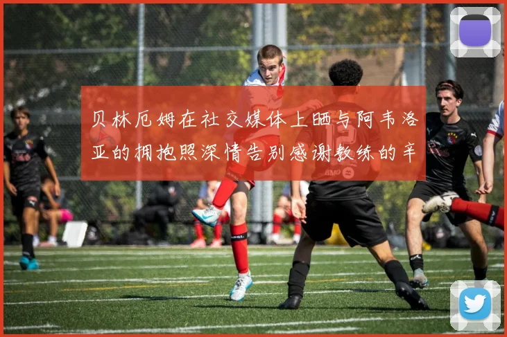 贝林厄姆在社交媒体上晒与阿韦洛亚的拥抱照深情告别感谢教练的辛勤付出