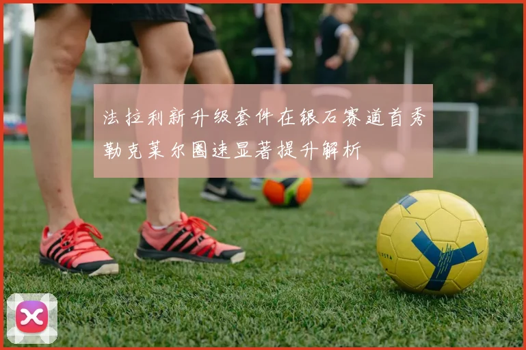 法拉利新升级套件在银石赛道首秀勒克莱尔圈速显著提升解析
