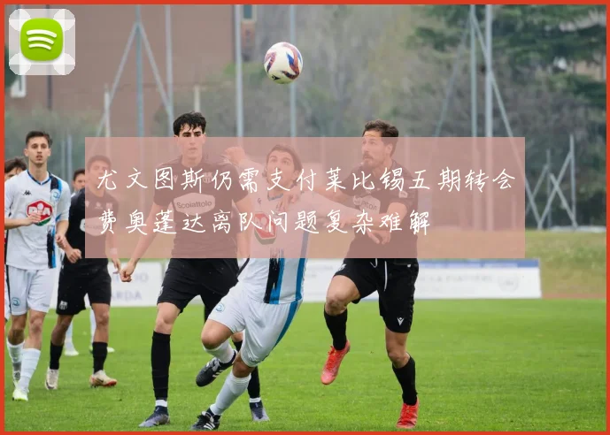 尤文图斯仍需支付莱比锡五期转会费奥蓬达离队问题复杂难解